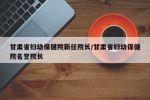 甘肃省妇幼保健院新任院长/甘肃省妇幼保健院名誉院长