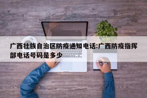 广西壮族自治区防疫通知电话:广西防疫指挥部电话号码是多少