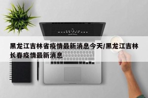 黑龙江吉林省疫情最新消息今天/黑龙江吉林长春疫情最新消息