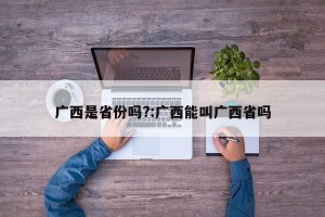 广西是省份吗?:广西能叫广西省吗