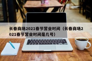 长春商场2021春节营业时间（长春商场2021春节营业时间是几号）