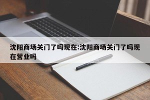 沈阳商场关门了吗现在:沈阳商场关门了吗现在营业吗