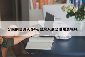 合肥的台湾人多吗/台湾人说合肥发展视频