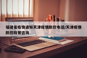 福建省疫情通知天津疫情防控电话/天津疫情防控政策咨询