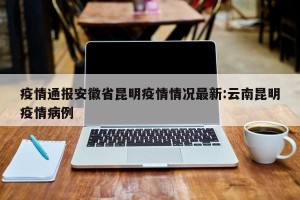 疫情通报安徽省昆明疫情情况最新:云南昆明疫情病例