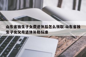 山东省独生子女费退休后怎么领取:山东省独生子女父母退休补助标准