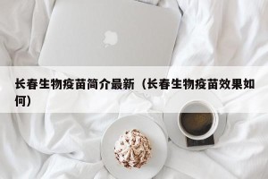 长春生物疫苗简介最新（长春生物疫苗效果如何）