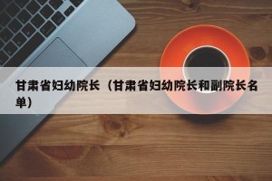 甘肃省妇幼院长（甘肃省妇幼院长和副院长名单）