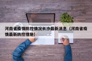 河南省疫情防控情况长沙最新消息（河南省疫情最新防控措施）