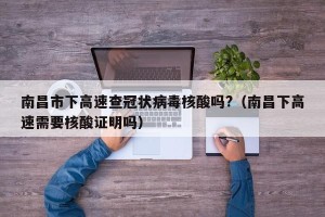南昌市下高速查冠状病毒核酸吗?（南昌下高速需要核酸证明吗）