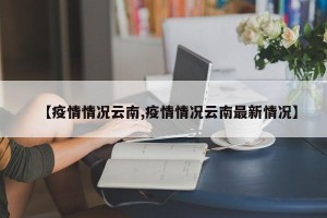 【疫情情况云南,疫情情况云南最新情况】