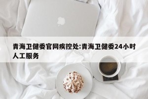青海卫健委官网疾控处:青海卫健委24小时人工服务