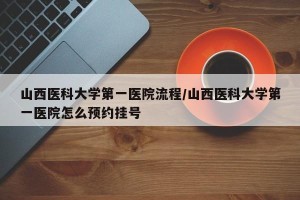 山西医科大学第一医院流程/山西医科大学第一医院怎么预约挂号