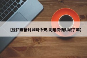 【沈阳疫情封城吗今天,沈阳疫情封城了嘛】