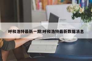 呼和浩特最新一期:呼和浩特最新数据消息
