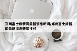 郑州富士康新闻最新消息新闻/郑州富士康新闻最新消息新闻视频