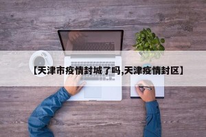 【天津市疫情封城了吗,天津疫情封区】