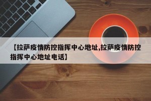 【拉萨疫情防控指挥中心地址,拉萨疫情防控指挥中心地址电话】