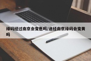 绿码经过南京会变色吗/途经南京绿码会变黄吗