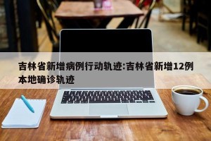 吉林省新增病例行动轨迹:吉林省新增12例本地确诊轨迹