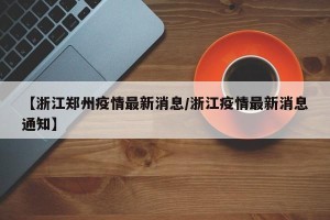 【浙江郑州疫情最新消息/浙江疫情最新消息通知】