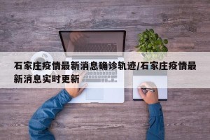 石家庄疫情最新消息确诊轨迹/石家庄疫情最新消息实时更新