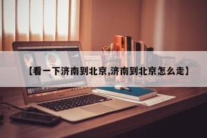 【看一下济南到北京,济南到北京怎么走】
