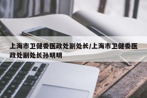 上海市卫健委医政处副处长/上海市卫健委医政处副处长孙明明