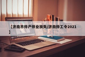 【济南市停产停业损失/济南停工令2021】