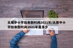 太原中小学放寒假时间2021年/太原中小学放寒假时间2021年是多少