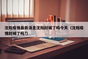 沈阳疫情最新消息沈阳封城了吗今天（沈阳疫情封城了吗?）