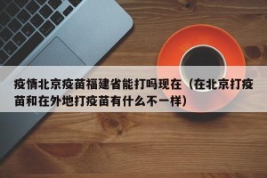 疫情北京疫苗福建省能打吗现在（在北京打疫苗和在外地打疫苗有什么不一样）