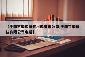 【沈阳市顺东建筑材料有限公司,沈阳东顺科技有限公司电话】