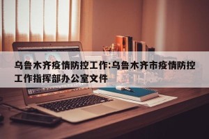 乌鲁木齐疫情防控工作:乌鲁木齐市疫情防控工作指挥部办公室文件