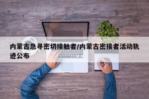 内蒙古急寻密切接触者/内蒙古密接者活动轨迹公布
