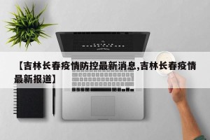 【吉林长春疫情防控最新消息,吉林长春疫情最新报道】