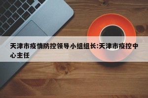 天津市疫情防控领导小组组长:天津市疫控中心主任