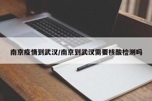 南京疫情到武汉/南京到武汉需要核酸检测吗