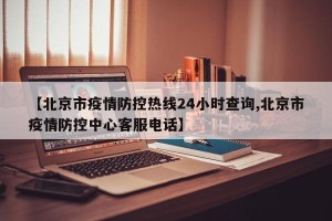 【北京市疫情防控热线24小时查询,北京市疫情防控中心客服电话】