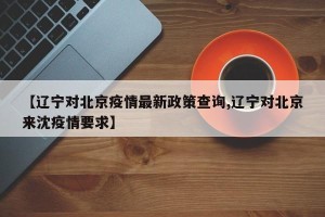 【辽宁对北京疫情最新政策查询,辽宁对北京来沈疫情要求】