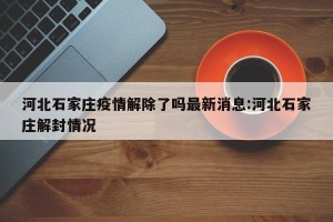 河北石家庄疫情解除了吗最新消息:河北石家庄解封情况