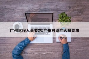 广州返程人员要求:广州对返广人员要求