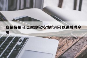 疫情杭州可以进城吗:疫情杭州可以进城吗今天