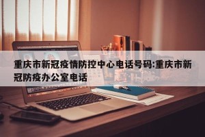 重庆市新冠疫情防控中心电话号码:重庆市新冠防疫办公室电话