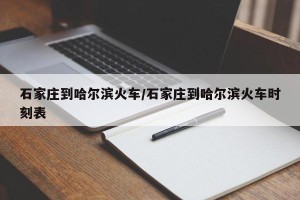 石家庄到哈尔滨火车/石家庄到哈尔滨火车时刻表