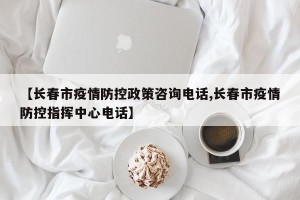 【长春市疫情防控政策咨询电话,长春市疫情防控指挥中心电话】