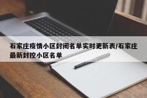 石家庄疫情小区封闭名单实时更新表/石家庄最新封控小区名单