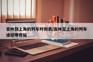 吉林到上海的列车时刻表/吉林至上海的列车途经哪些站
