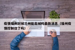 疫情福州封城兰州能出城吗最新消息（福州疫情控制住了吗）