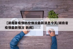 【湖南省疫情防控情况最新消息今天/湖南省疫情最新情况 新闻】